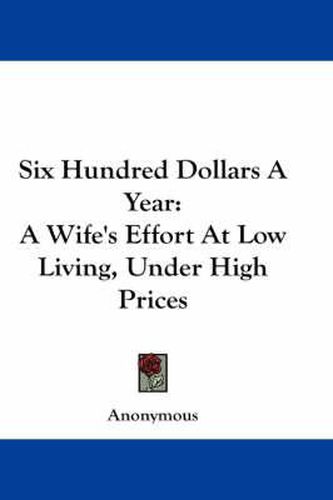 Cover image for Six Hundred Dollars a Year: A Wife's Effort at Low Living, Under High Prices