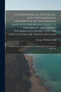 Cover image for A Geographical, Historical, and Topographical Description of Van Diemen's Land, With Important Hints to Emigrants, and Useful Information Respecting the Application for Grants of Land; Together With a List of the Most Necessary Articles for Persons To...