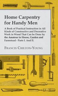 Cover image for Home Carpentry For Handy Men - A Book Of Practical Instruction In All Kinds Of Constructive And Decorative Work In Wood That Can Be Done By The Amateur In House, Garden And Farmstead - Parts I. And II.