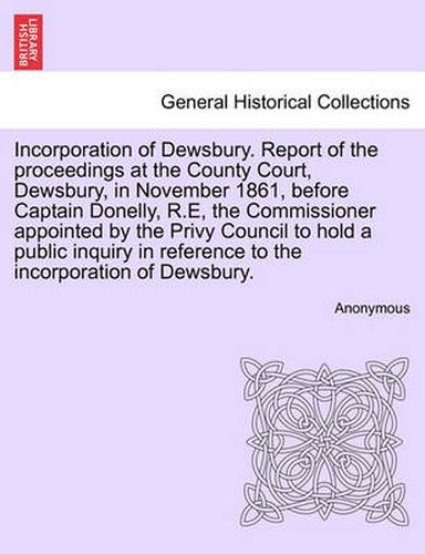 Cover image for Incorporation of Dewsbury. Report of the Proceedings at the County Court, Dewsbury, in November 1861, Before Captain Donelly, R.E, the Commissioner Appointed by the Privy Council to Hold a Public Inquiry in Reference to the Incorporation of Dewsbury.