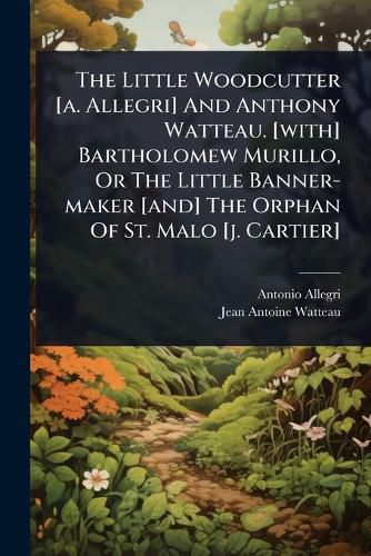 Cover image for The Little Woodcutter [a. Allegri] And Anthony Watteau. [with] Bartholomew Murillo, Or The Little Banner-maker [and] The Orphan Of St. Malo [j. Cartier]
