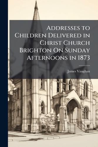 Cover image for Addresses to Children Delivered in Christ Church Brighton On Sunday Afternoons in 1873