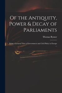 Cover image for Of the Antiquity, Power & Decay of Parliaments: Being a General View of Government and Civil Policy in Europe ...