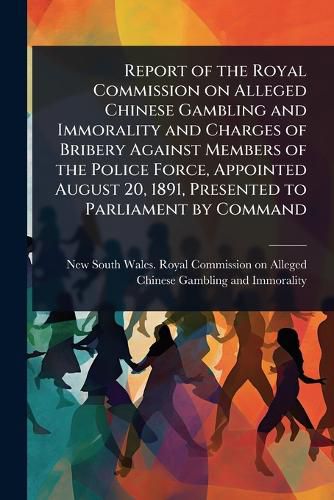 Cover image for Report of the Royal Commission on Alleged Chinese Gambling and Immorality and Charges of Bribery Against Members of the Police Force, Appointed August 20, 1891, Presented to Parliament by Command