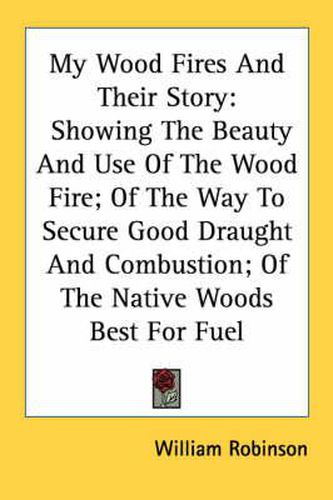 Cover image for My Wood Fires and Their Story: Showing the Beauty and Use of the Wood Fire; Of the Way to Secure Good Draught and Combustion; Of the Native Woods Best for Fuel