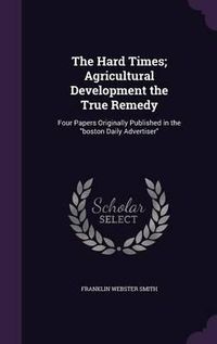 Cover image for The Hard Times; Agricultural Development the True Remedy: Four Papers Originally Published in the Boston Daily Advertiser