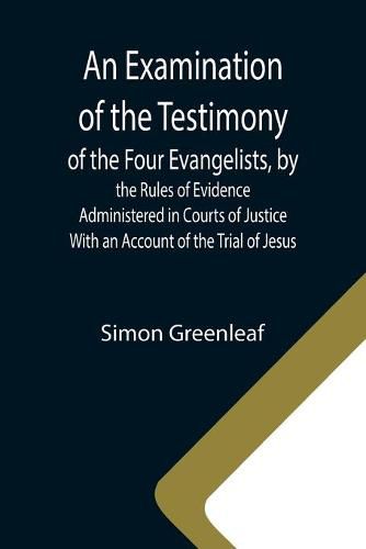 An Examination of the Testimony of the Four Evangelists, by the Rules of Evidence Administered in Courts of Justice; With an Account of the Trial of Jesus