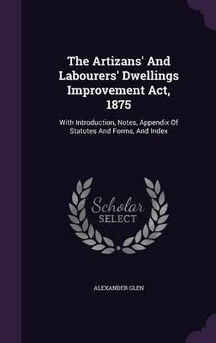 Cover image for The Artizans' and Labourers' Dwellings Improvement ACT, 1875: With Introduction, Notes, Appendix of Statutes and Forms, and Index