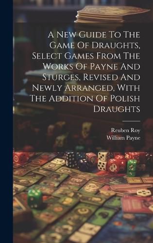 Cover image for A New Guide To The Game Of Draughts, Select Games From The Works Of Payne And Sturges, Revised And Newly Arranged, With The Addition Of Polish Draughts