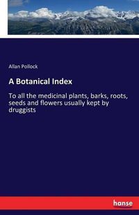 Cover image for A Botanical Index: To all the medicinal plants, barks, roots, seeds and flowers usually kept by druggists