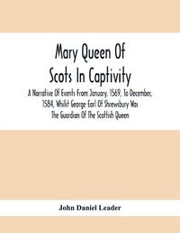 Cover image for Mary Queen Of Scots In Captivity; A Narrative Of Events From January, 1569, To December, 1584, Whilst George Earl Of Shrewsbury Was The Guardian Of The Scottish Queen