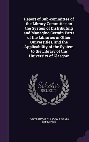 Cover image for Report of Sub-Committee of the Library Committee on the System of Distributing and Managing Certain Parts of the Libraries in Other Universities, and the Applicability of the System to the Library of the University of Glasgow