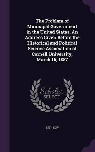 Cover image for The Problem of Municipal Government in the United States. an Address Given Before the Historical and Political Science Association of Cornell University, March 16, 1887