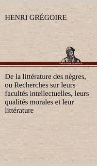 Cover image for De la litterature des negres, ou Recherches sur leurs facultes intellectuelles, leurs qualites morales et leur litterature