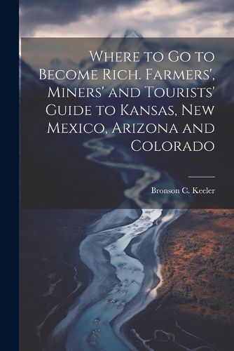 Cover image for Where to go to Become Rich. Farmers', Miners' and Tourists' Guide to Kansas, New Mexico, Arizona and Colorado