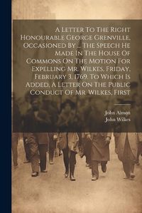 Cover image for A Letter To The Right Honourable George Grenville, Occasioned By ... The Speech He Made In The House Of Commons On The Motion For Expelling Mr. Wilkes, Friday, February 3, 1769. To Which Is Added, A Letter On The Public Conduct Of Mr. Wilkes, First