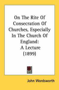 Cover image for On the Rite of Consecration of Churches, Especially in the Church of England: A Lecture (1899)