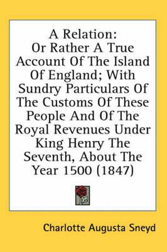 Cover image for A Relation: Or Rather a True Account of the Island of England; With Sundry Particulars of the Customs of These People and of the Royal Revenues Under King Henry the Seventh, about the Year 1500 (1847)