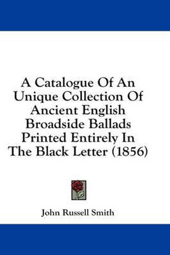 Cover image for A Catalogue of an Unique Collection of Ancient English Broadside Ballads Printed Entirely in the Black Letter (1856)