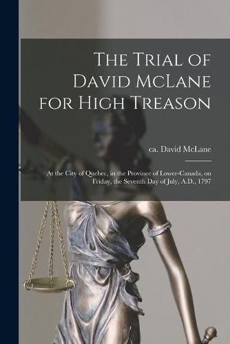 The Trial of David McLane for High Treason [microform]: at the City of Quebec, in the Province of Lower-Canada, on Friday, the Seventh Day of July, A.D., 1797