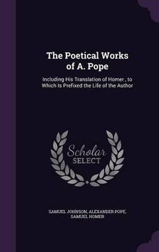 The Poetical Works of A. Pope: Including His Translation of Homer, to Which Is Prefixed the Life of the Author