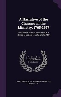 Cover image for A Narrative of the Changes in the Ministry, 1765-1767: Told by the Duke of Newcastle in a Series of Letters to John White, M.P