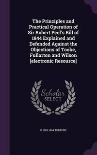 Cover image for The Principles and Practical Operation of Sir Robert Peel's Bill of 1844 Explained and Defended Against the Objections of Tooke, Fullarton and Wilson [Electronic Resource]