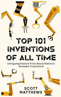 Cover image for Top 101 Inventions Of All Time! - Intriguing Facts & Trivia About History's Greatest Inventions!
