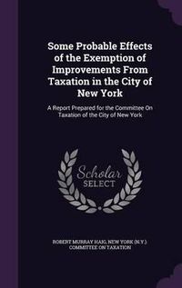 Cover image for Some Probable Effects of the Exemption of Improvements from Taxation in the City of New York: A Report Prepared for the Committee on Taxation of the City of New York