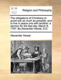 Cover image for The Obligations of Christians to Avoid War as Much as Possible, and to Live in Peace One with Another: A Sermon for the Fast Day, March 8, 1797. by Alexander Hewat, D.D.