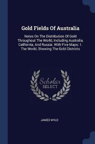 Gold Fields of Australia: Notes on the Distribution of Gold Throughout the World, Including Australia, California, and Russia. with Five Maps: 1. the World, Showing the Gold Districts