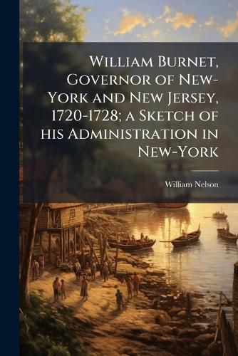 Cover image for William Burnet, Governor of New-York and New Jersey, 1720-1728; a Sketch of his Administration in New-York
