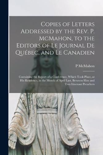 Copies of Letters Addressed by the Rev. P. McMahon, to the Editors of Le Journal De Quebec, and Le Canadien [microform]: Containing the Report of a Conference, Which Took Place, at His Residence, in the Month of April Last, Between Him and Two...