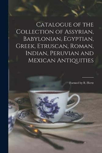 Cover image for Catalogue of the Collection of Assyrian, Babylonian, Egyptian, Greek, Etruscan, Roman, Indian, Peruvian and Mexican Antiquities: Formed by B. Hertz