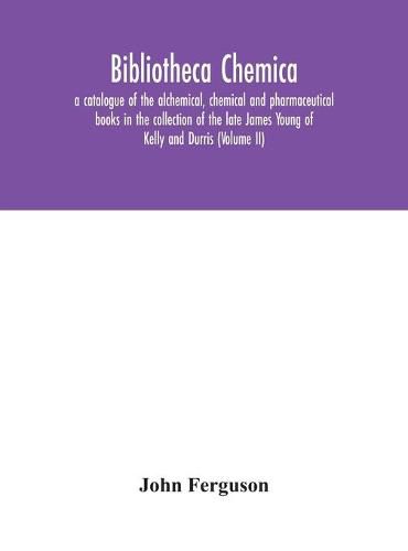 Bibliotheca chemica: a catalogue of the alchemical, chemical and pharmaceutical books in the collection of the late James Young of Kelly and Durris (Volume II)