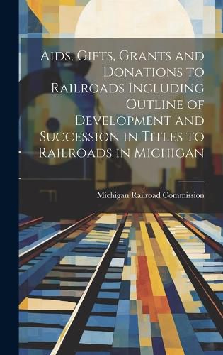 Cover image for Aids, Gifts, Grants and Donations to Railroads Including Outline of Development and Succession in Titles to Railroads in Michigan