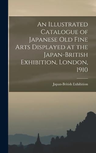 Cover image for An Illustrated Catalogue of Japanese old Fine Arts Displayed at the Japan-British Exhibition, London, 1910