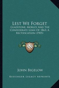 Cover image for Lest We Forget Lest We Forget: Gladstone, Morley and the Confederate Loan of 1863; A Rectifgladstone, Morley and the Confederate Loan of 1863; A Rectification (1905) Ication (1905)