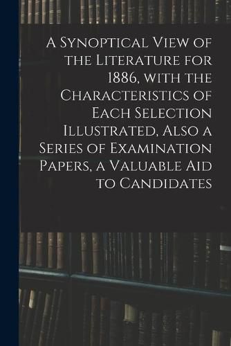 Cover image for A Synoptical View of the Literature for 1886, With the Characteristics of Each Selection Illustrated, Also a Series of Examination Papers, a Valuable Aid to Candidates