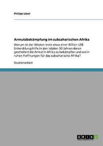 Cover image for Armutsbekampfung im subsaharischen Afrika: Warum ist der Westen trotz etwa einer Billion US$ Entwicklungshilfe in den letzten 50 Jahren daran gescheitert die Armut in Afrika zu bekampfen und worin ruhen Hoffnungen fur das subsaharische Afrika?