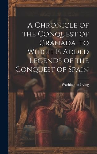 Cover image for A Chronicle of the Conquest of Granada. to Which Is Added Legends of the Conquest of Spain