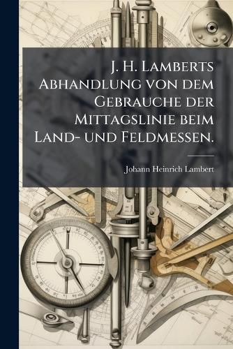Cover image for J. H. Lamberts Abhandlung von dem Gebrauche der Mittagslinie beim Land- und Feldmessen.