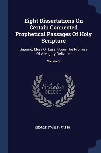 Cover image for Eight Dissertations on Certain Connected Prophetical Passages of Holy Scripture: Bearing, More or Less, Upon the Promise of a Mighty Deliverer; Volume 2
