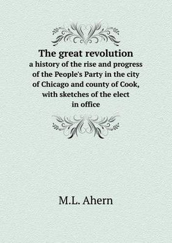 Cover image for The great revolution a history of the rise and progress of the People's Party in the city of Chicago and county of Cook, with sketches of the elect in office