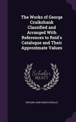 The Works of George Cruikshank Classified and Arranged with References to Reid's Catalogue and Their Approximate Values