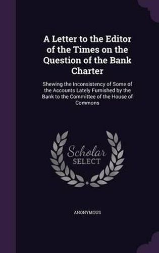 Cover image for A Letter to the Editor of the Times on the Question of the Bank Charter: Shewing the Inconsistency of Some of the Accounts Lately Furnished by the Bank to the Committee of the House of Commons