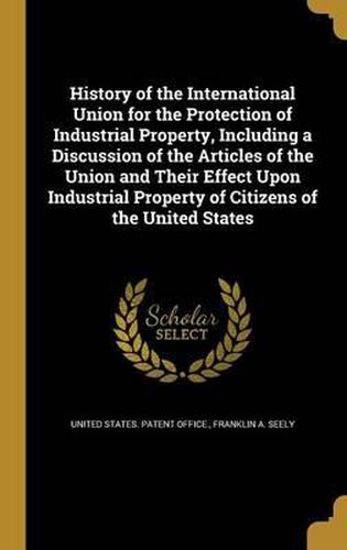 Cover image for History of the International Union for the Protection of Industrial Property, Including a Discussion of the Articles of the Union and Their Effect Upon Industrial Property of Citizens of the United States