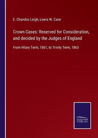 Cover image for Crown Cases: Reserved for Consideration, and decided by the Judges of England: From Hilary Term, 1861, to Trinity Term, 1863