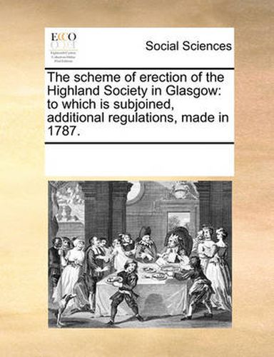 Cover image for The Scheme of Erection of the Highland Society in Glasgow: To Which Is Subjoined, Additional Regulations, Made in 1787.