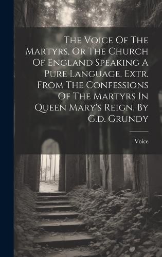 Cover image for The Voice Of The Martyrs, Or The Church Of England Speaking A Pure Language, Extr. From The Confessions Of The Martyrs In Queen Mary's Reign, By G.d. Grundy